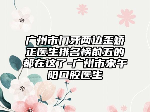 广州市门牙两边歪矫正医生排名榜前五的都在这了-广州市宋午阳口腔医生