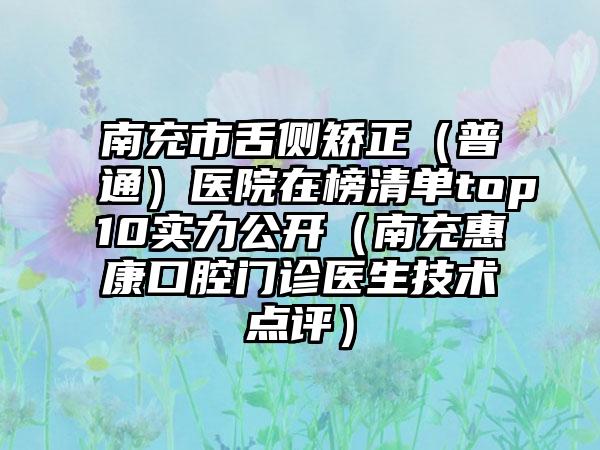 南充市舌侧矫正（普通）医院在榜清单top10实力公开（南充惠康口腔门诊医生技术点评）