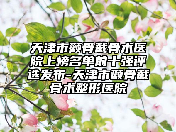 天津市颧骨截骨术医院上榜名单前十强评选发布-天津市颧骨截骨术整形医院