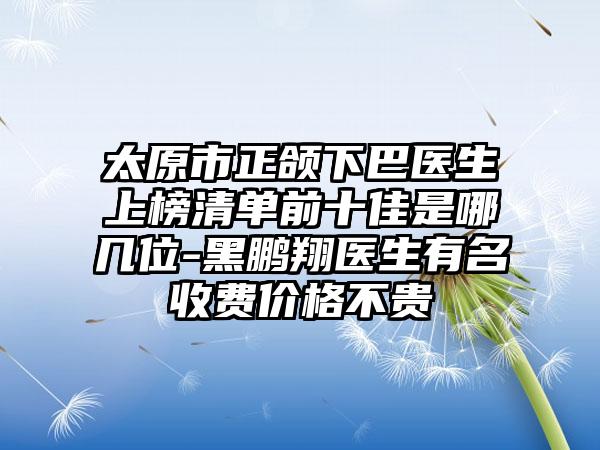 太原市正颌下巴医生上榜清单前十佳是哪几位-黑鹏翔医生有名收费价格不贵