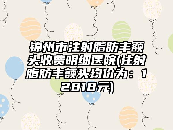 锦州市注射脂肪丰额头收费明细医院(注射脂肪丰额头均价为：12818元)