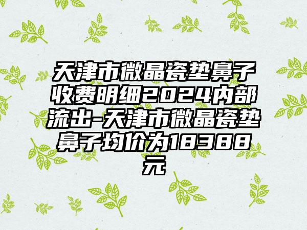 天津市微晶瓷垫鼻子收费明细2024内部流出-天津市微晶瓷垫鼻子均价为18388元