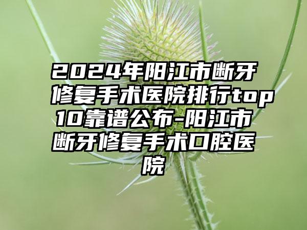 2024年阳江市断牙修复手术医院排行top10靠谱公布-阳江市断牙修复手术口腔医院