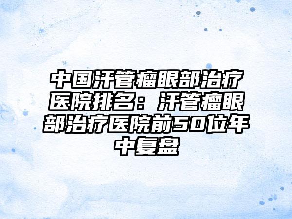 中国汗管瘤眼部治疗医院排名：汗管瘤眼部治疗医院前50位年中复盘