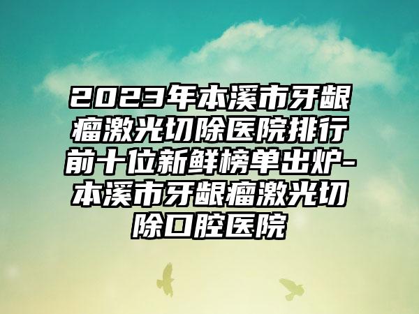 2023年本溪市牙龈瘤激光切除医院排行前十位新鲜榜单出炉-本溪市牙龈瘤激光切除口腔医院