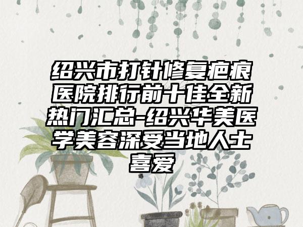 绍兴市打针修复疤痕医院排行前十佳全新热门汇总-绍兴华美医学美容深受当地人士喜爱