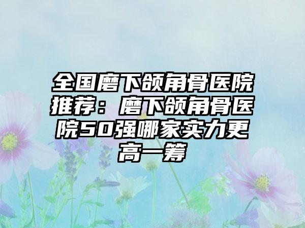 全国磨下颌角骨医院推荐：磨下颌角骨医院50强哪家实力更高一筹