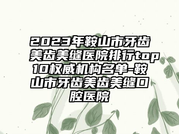 2023年鞍山市牙齿美齿美缝医院排行top10权威机构名单-鞍山市牙齿美齿美缝口腔医院