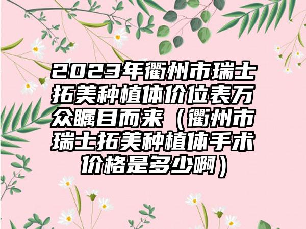 2023年衢州市瑞士拓美种植体价位表万众瞩目而来（衢州市瑞士拓美种植体手术价格是多少啊）