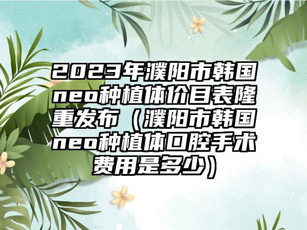 2023年濮阳市韩国neo种植体价目表隆重发布（濮阳市韩国neo种植体口腔手术费用是多少）