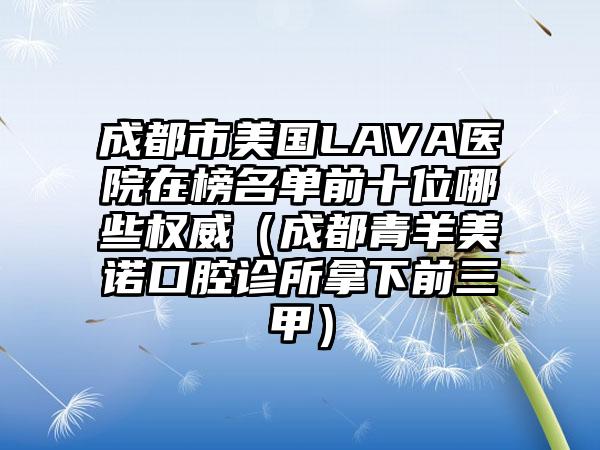 成都市美国LAVA医院在榜名单前十位哪些权威（成都青羊美诺口腔诊所拿下前三甲）