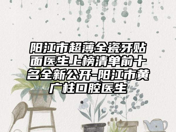 阳江市超薄全瓷牙贴面医生上榜清单前十名全新公开-阳江市黄广柱口腔医生