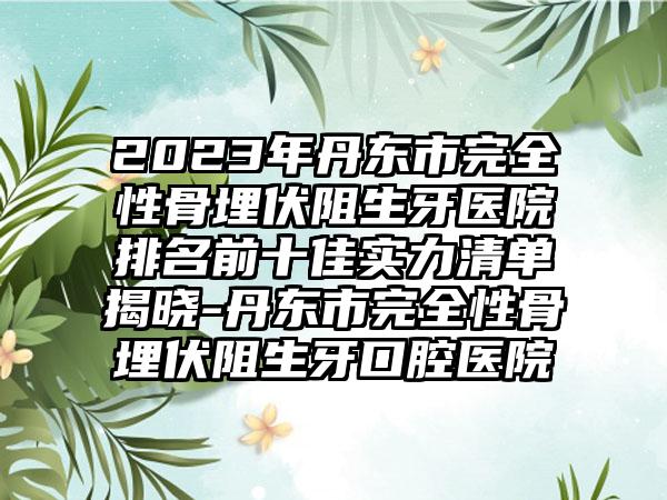 2023年丹东市完全性骨埋伏阻生牙医院排名前十佳实力清单揭晓-丹东市完全性骨埋伏阻生牙口腔医院