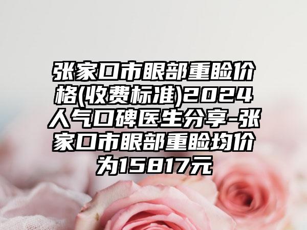 张家口市眼部重睑价格(收费标准)2024人气口碑医生分享-张家口市眼部重睑均价为15817元