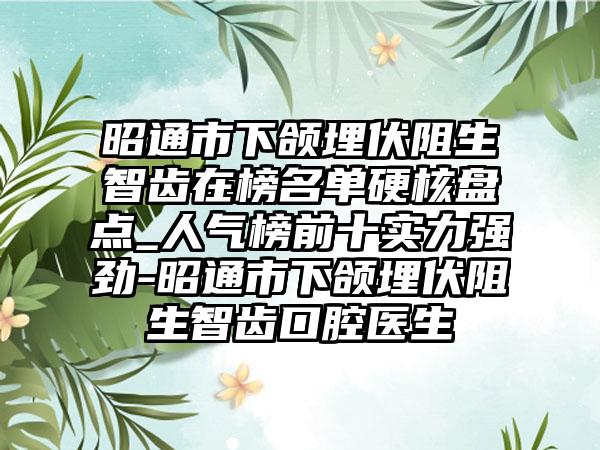 昭通市下颌埋伏阻生智齿在榜名单硬核盘点_人气榜前十实力强劲-昭通市下颌埋伏阻生智齿口腔医生