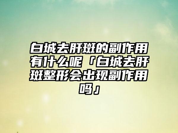 白城去肝斑的副作用有什么呢「白城去肝斑整形会出现副作用吗」