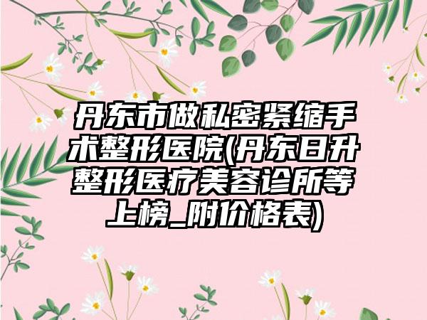 丹东市做私密紧缩手术整形医院(丹东日升整形医疗美容诊所等上榜_附价格表)