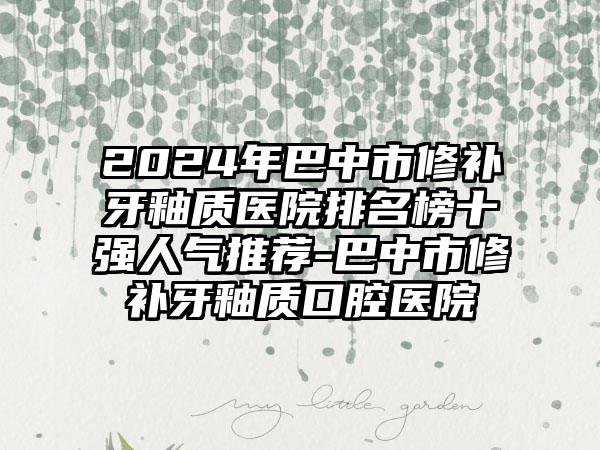 2024年巴中市修补牙釉质医院排名榜十强人气推荐-巴中市修补牙釉质口腔医院