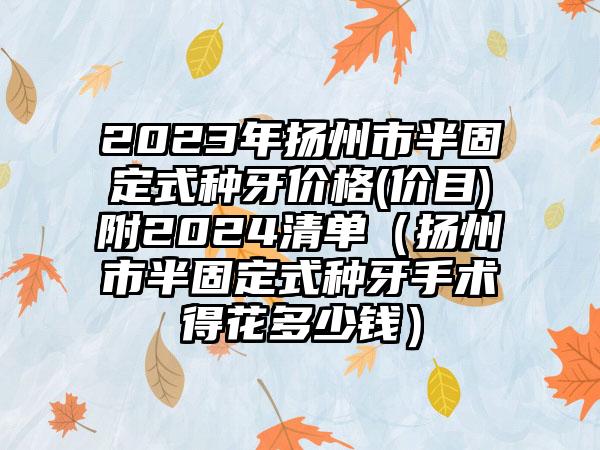 2023年扬州市半固定式种牙价格(价目)附2024清单（扬州市半固定式种牙手术得花多少钱）