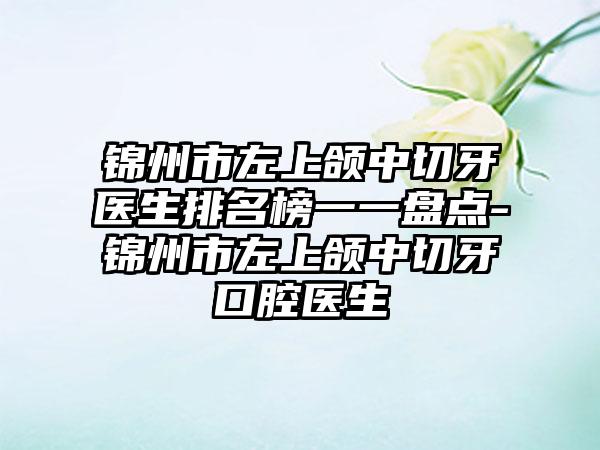 锦州市左上颌中切牙医生排名榜一一盘点-锦州市左上颌中切牙口腔医生