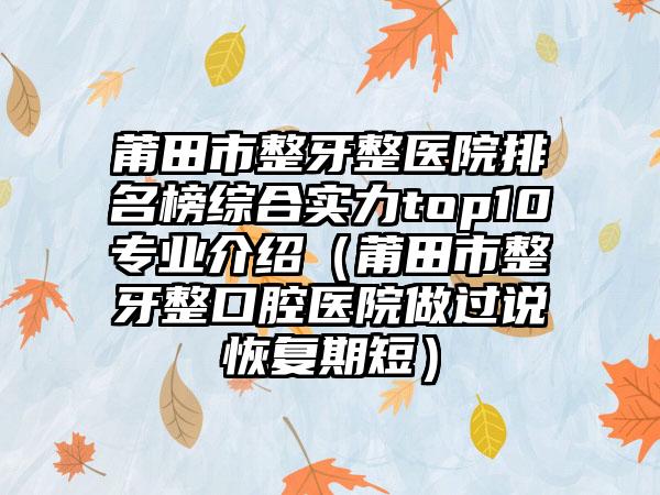 莆田市整牙整医院排名榜综合实力top10专业介绍（莆田市整牙整口腔医院做过说恢复期短）