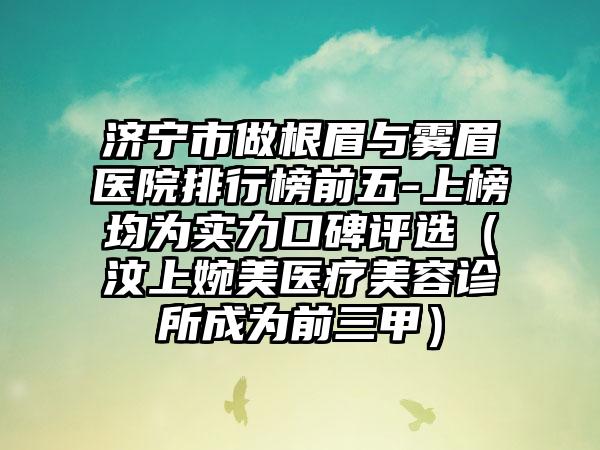 济宁市做根眉与雾眉医院排行榜前五-上榜均为实力口碑评选（汶上婉美医疗美容诊所成为前三甲）