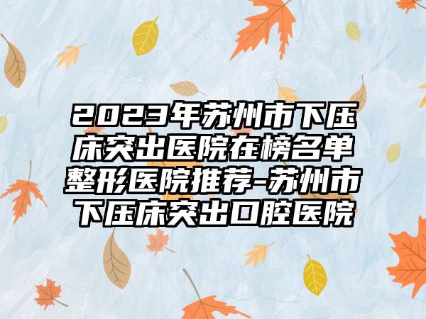 2023年苏州市下压床突出医院在榜名单整形医院推荐-苏州市下压床突出口腔医院