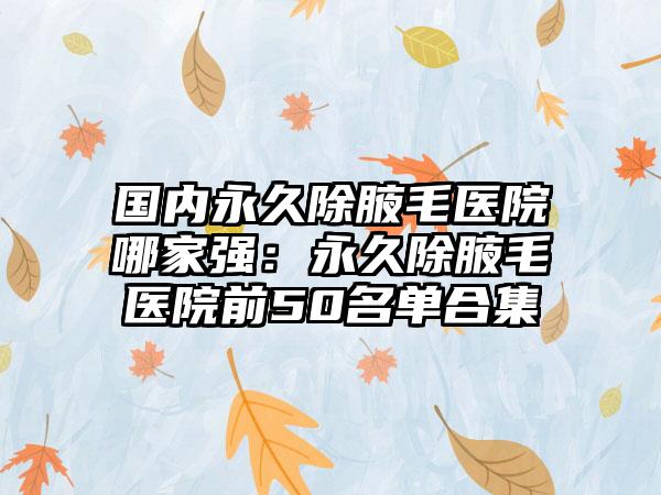 国内永久除腋毛医院哪家强：永久除腋毛医院前50名单合集