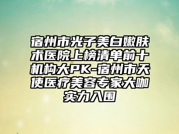 宿州市光子美白嫩肤术医院上榜清单前十机构大PK-宿州市天使医疗美容专家大咖实力入围