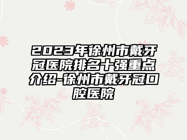 2023年徐州市戴牙冠医院排名十强重点介绍-徐州市戴牙冠口腔医院