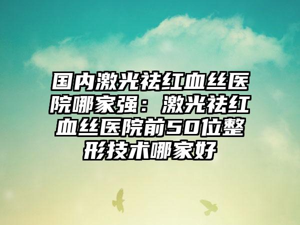 国内激光祛红血丝医院哪家强：激光祛红血丝医院前50位整形技术哪家好