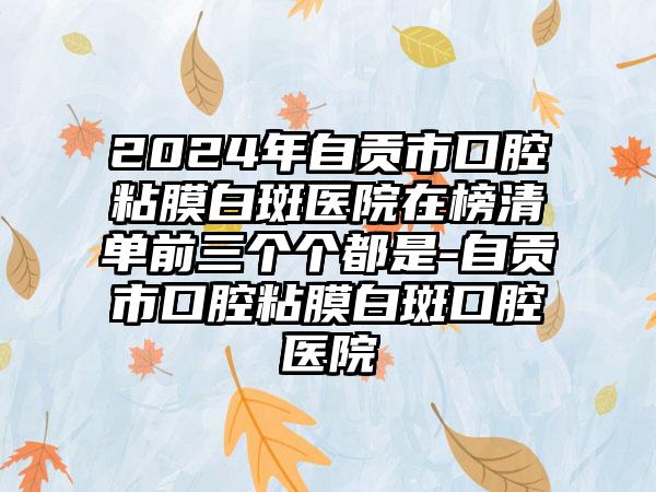 2024年自贡市口腔粘膜白斑医院在榜清单前三个个都是-自贡市口腔粘膜白斑口腔医院