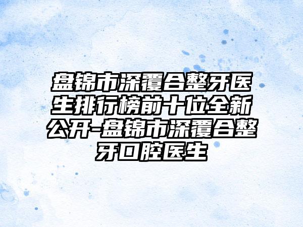 盘锦市深覆合整牙医生排行榜前十位全新公开-盘锦市深覆合整牙口腔医生