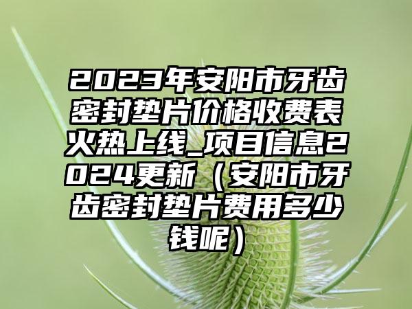 2023年安阳市牙齿密封垫片价格收费表火热上线_项目信息2024更新（安阳市牙齿密封垫片费用多少钱呢）