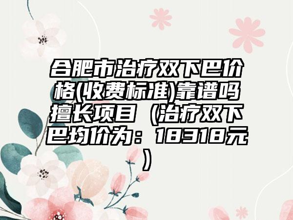 合肥市治疗双下巴价格(收费标准)靠谱吗擅长项目 (治疗双下巴均价为：18318元)