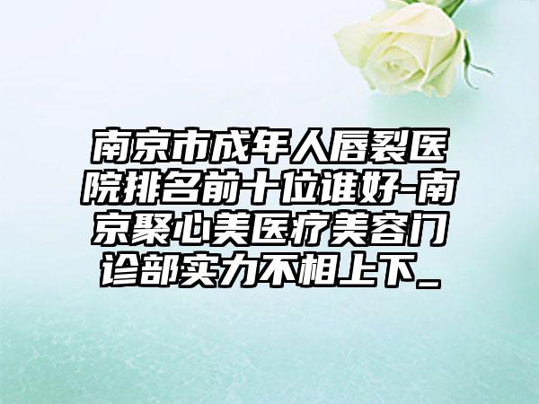 南京市成年人唇裂医院排名前十位谁好-南京聚心美医疗美容门诊部实力不相上下_