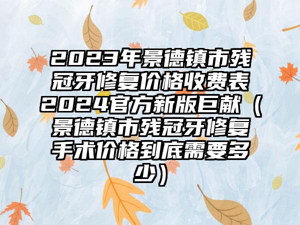 2023年景德镇市残冠牙修复价格收费表2024官方新版巨献（景德镇市残冠牙修复手术价格到底需要多少）