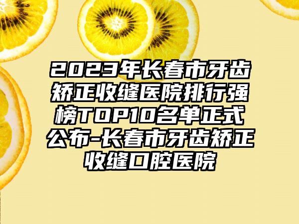 2023年长春市牙齿矫正收缝医院排行强榜TOP10名单正式公布-长春市牙齿矫正收缝口腔医院