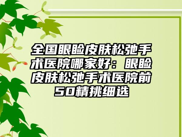 全国眼睑皮肤松弛手术医院哪家好：眼睑皮肤松弛手术医院前50精挑细选