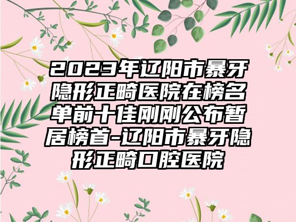 2023年辽阳市暴牙隐形正畸医院在榜名单前十佳刚刚公布暂居榜首-辽阳市暴牙隐形正畸口腔医院