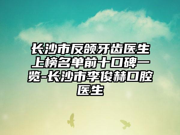 长沙市反颌牙齿医生上榜名单前十口碑一览-长沙市李俊赫口腔医生