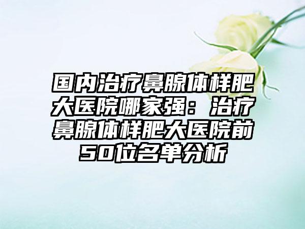 国内治疗鼻腺体样肥大医院哪家强：治疗鼻腺体样肥大医院前50位名单分析