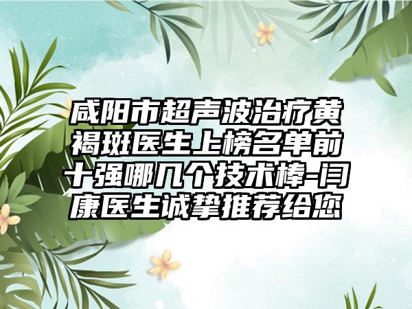 咸阳市超声波治疗黄褐斑医生上榜名单前十强哪几个技术棒-闫康医生诚挚推荐给您