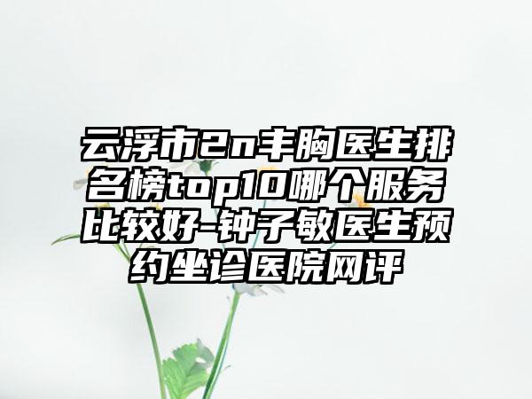 云浮市2n丰胸医生排名榜top10哪个服务比较好-钟子敏医生预约坐诊医院网评