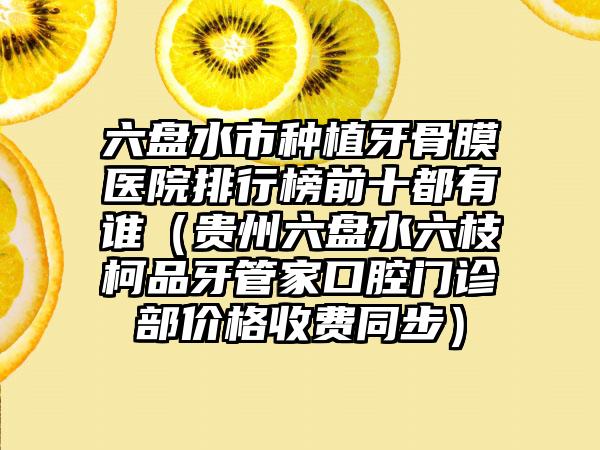 六盘水市种植牙骨膜医院排行榜前十都有谁（贵州六盘水六枝柯品牙管家口腔门诊部价格收费同步）