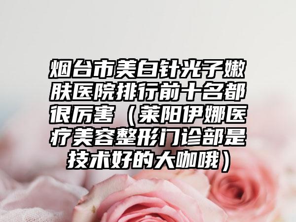 烟台市美白针光子嫩肤医院排行前十名都很厉害（莱阳伊娜医疗美容整形门诊部是技术好的大咖哦）