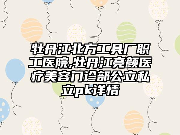 牡丹江北方工具厂职工医院,牡丹江亮颜医疗美容门诊部公立私立pk详情