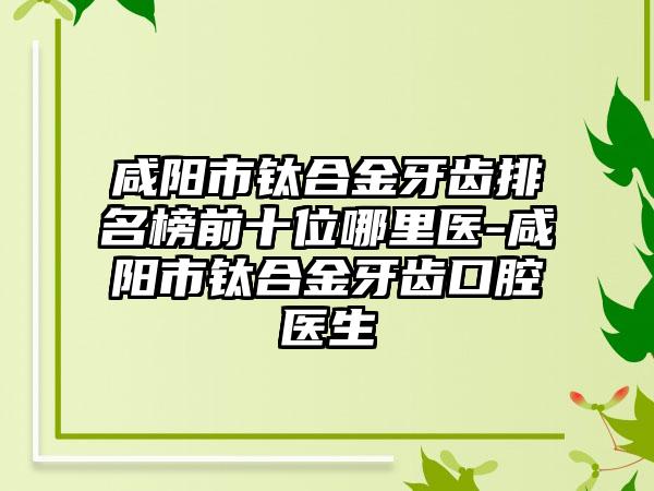 咸阳市钛合金牙齿排名榜前十位哪里医-咸阳市钛合金牙齿口腔医生