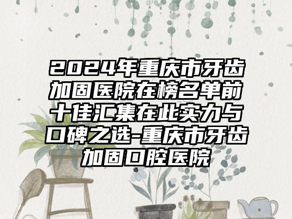 2024年重庆市牙齿加固医院在榜名单前十佳汇集在此实力与口碑之选-重庆市牙齿加固口腔医院