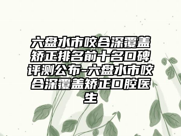 六盘水市咬合深覆盖矫正排名前十名口碑评测公布-六盘水市咬合深覆盖矫正口腔医生